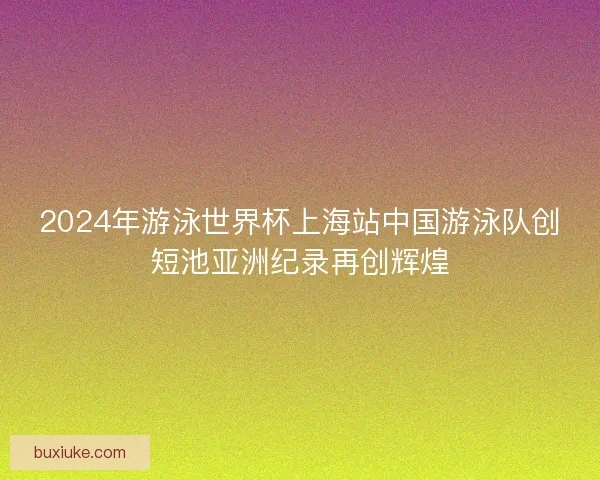 2024年游泳世界杯上海站中国游泳队创短池亚洲纪录再创辉煌