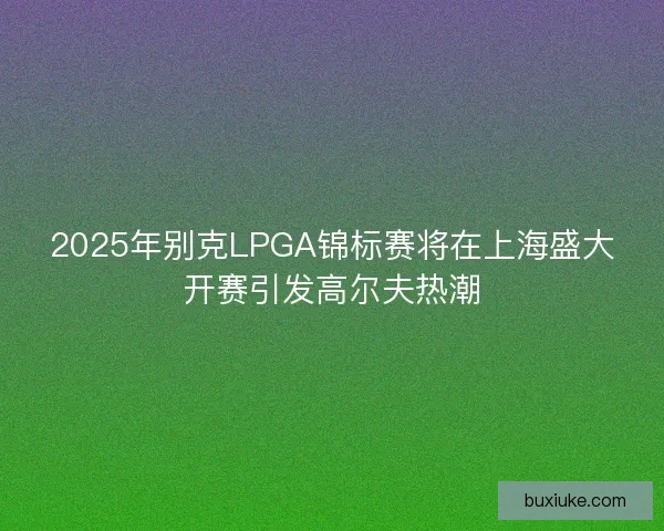 2025年别克LPGA锦标赛将在上海盛大开赛引发高尔夫热潮