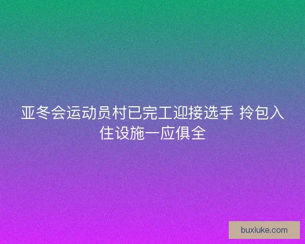亚冬会运动员村已完工迎接选手 拎包入住设施一应俱全
