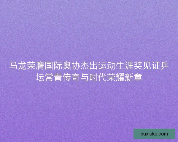 马龙荣膺国际奥协杰出运动生涯奖见证乒坛常青传奇与时代荣耀新章
