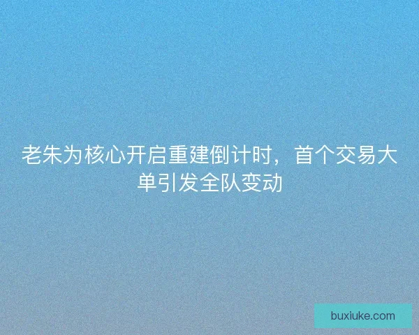 老朱为核心开启重建倒计时，首个交易大单引发全队变动