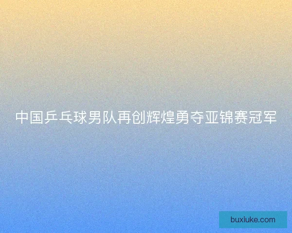 中国乒乓球男队再创辉煌勇夺亚锦赛冠军