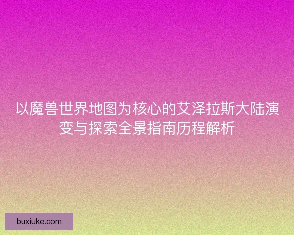 以魔兽世界地图为核心的艾泽拉斯大陆演变与探索全景指南历程解析