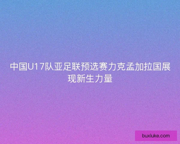 中国U17队亚足联预选赛力克孟加拉国展现新生力量
