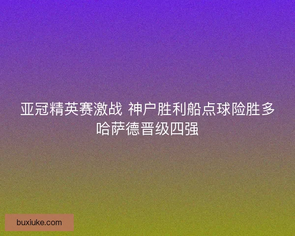 亚冠精英赛激战 神户胜利船点球险胜多哈萨德晋级四强