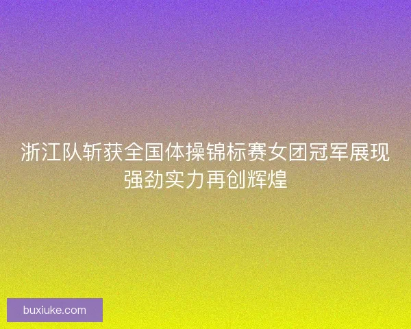 浙江队斩获全国体操锦标赛女团冠军展现强劲实力再创辉煌